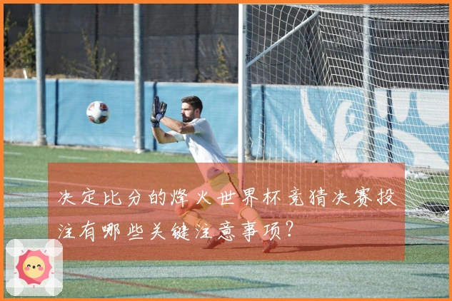 决定比分的烽火世界杯竞猜决赛投注有哪些关键注意事项？